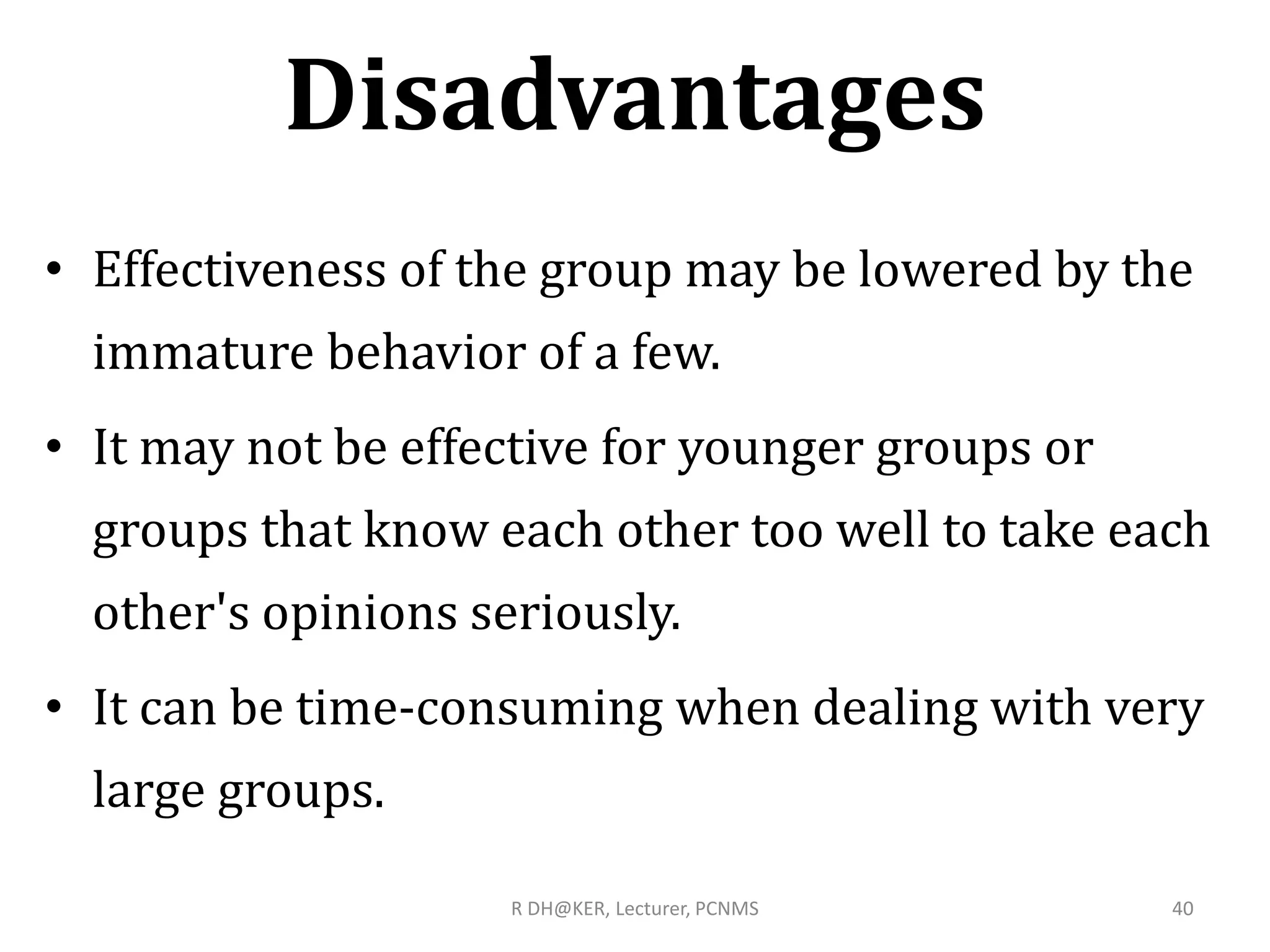 Disadvantages
• Effectiveness of the group may be lowered by the
immature behavior of a few.
• It may not be effective for younger groups or
groups that know each other too well to take each
other's opinions seriously.
• It can be time-consuming when dealing with very
large groups.
R DH@KER, Lecturer, PCNMS 40
 