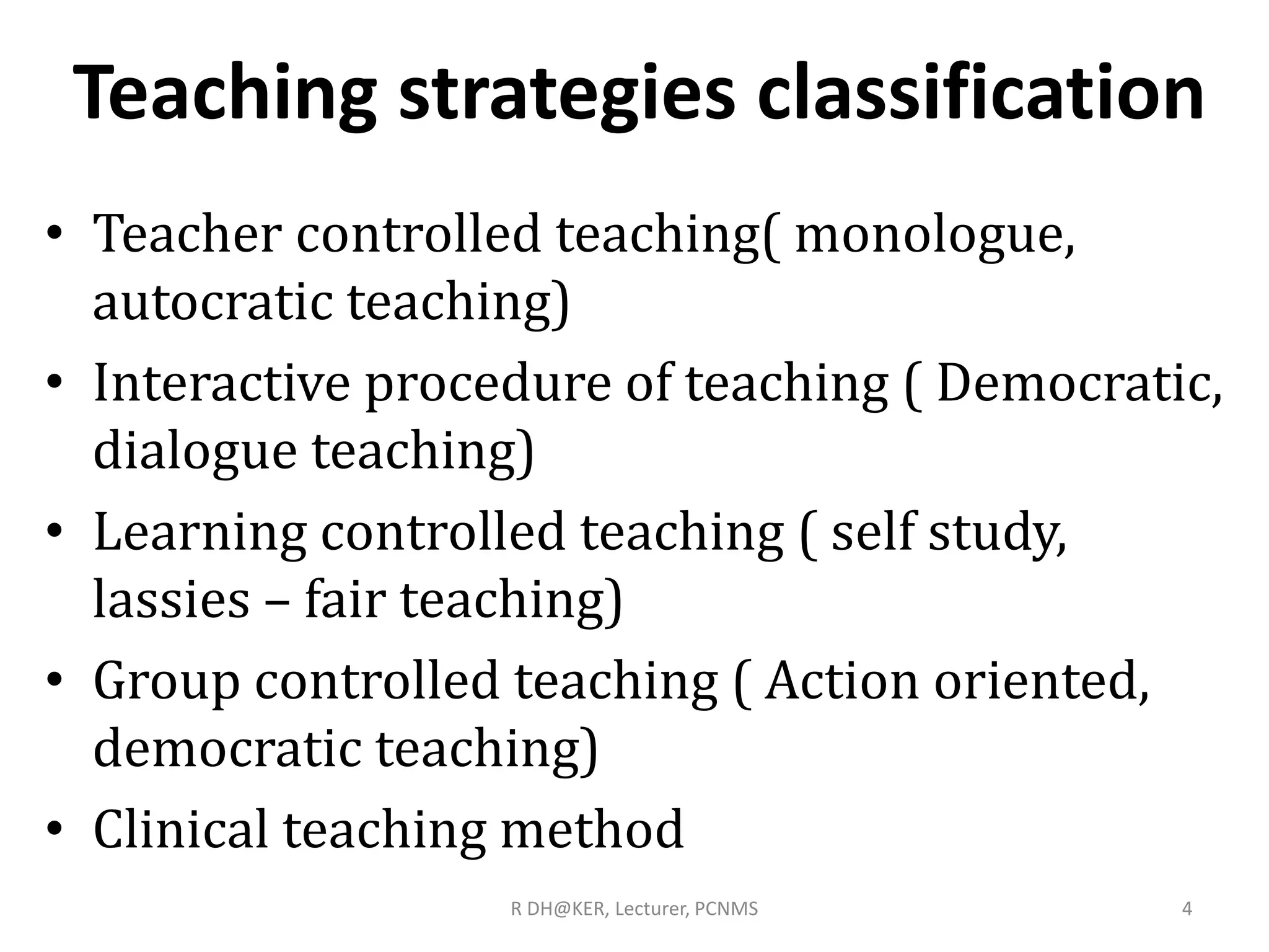 Teaching strategies classification
• Teacher controlled teaching( monologue,
autocratic teaching)
• Interactive procedure of teaching ( Democratic,
dialogue teaching)
• Learning controlled teaching ( self study,
lassies – fair teaching)
• Group controlled teaching ( Action oriented,
democratic teaching)
• Clinical teaching method
4R DH@KER, Lecturer, PCNMS
 