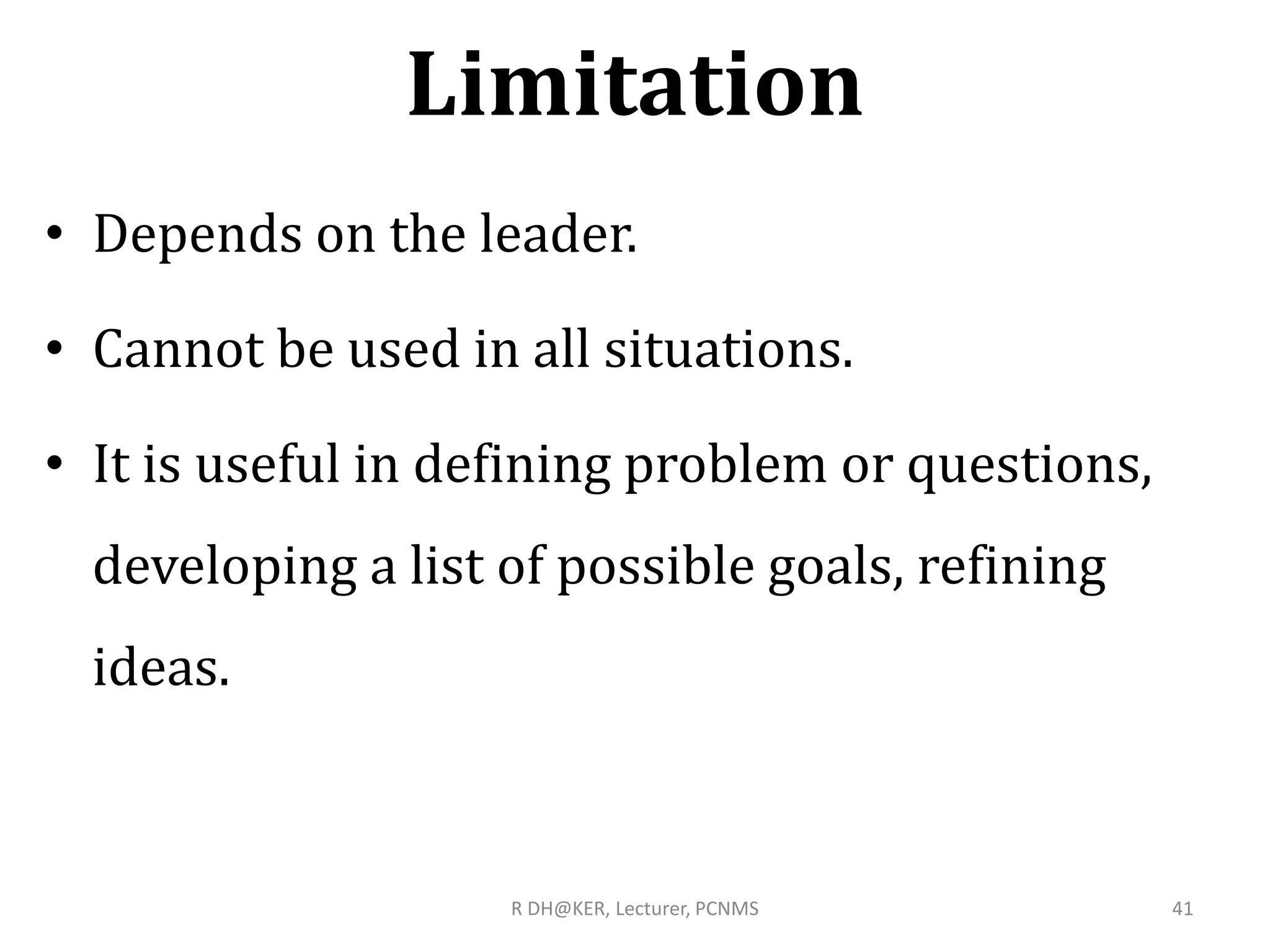 Limitation
• Depends on the leader.
• Cannot be used in all situations.
• It is useful in defining problem or questions,
developing a list of possible goals, refining
ideas.
R DH@KER, Lecturer, PCNMS 41
 