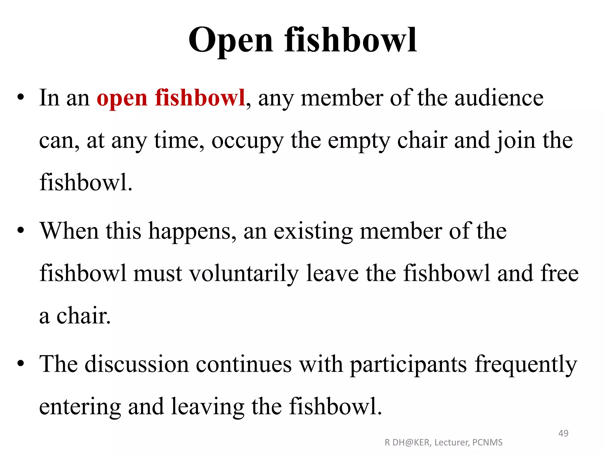 Open fishbowl
• In an open fishbowl, any member of the audience
can, at any time, occupy the empty chair and join the
fishbowl.
• When this happens, an existing member of the
fishbowl must voluntarily leave the fishbowl and free
a chair.
• The discussion continues with participants frequently
entering and leaving the fishbowl.
R DH@KER, Lecturer, PCNMS
49
 