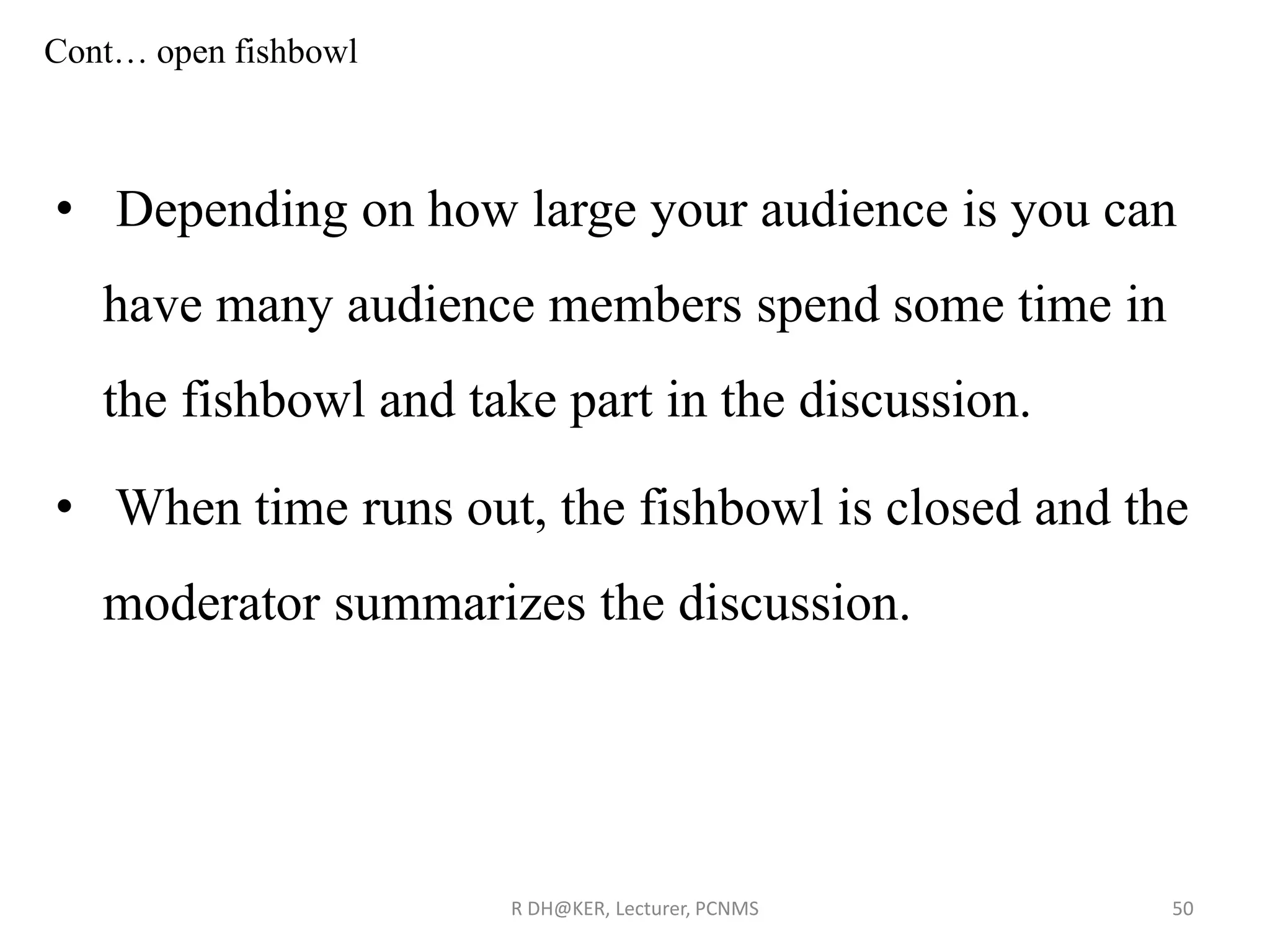 Cont… open fishbowl
• Depending on how large your audience is you can
have many audience members spend some time in
the fishbowl and take part in the discussion.
• When time runs out, the fishbowl is closed and the
moderator summarizes the discussion.
R DH@KER, Lecturer, PCNMS 50
 