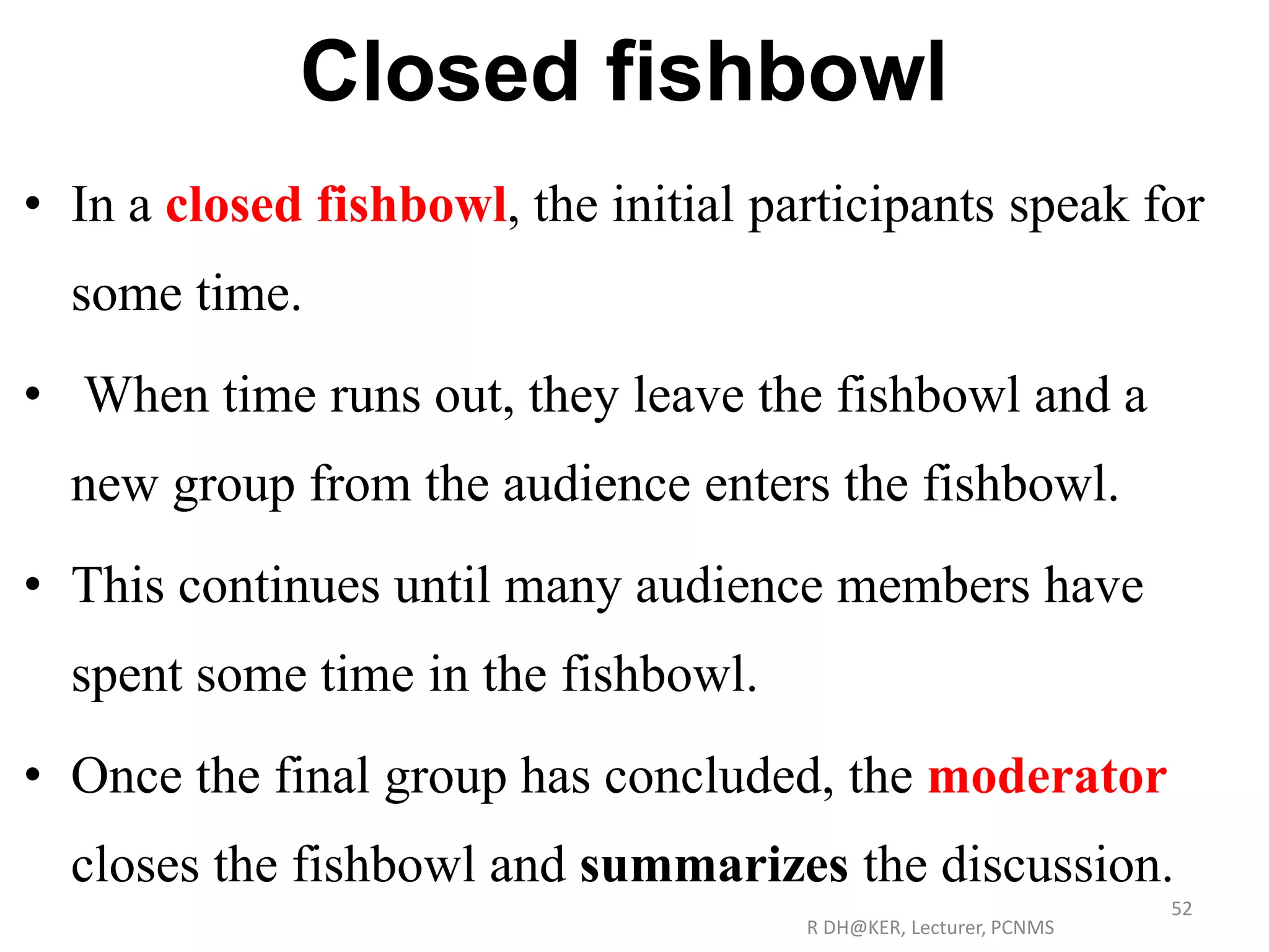 Closed fishbowl
• In a closed fishbowl, the initial participants speak for
some time.
• When time runs out, they leave the fishbowl and a
new group from the audience enters the fishbowl.
• This continues until many audience members have
spent some time in the fishbowl.
• Once the final group has concluded, the moderator
closes the fishbowl and summarizes the discussion.
R DH@KER, Lecturer, PCNMS
52
 