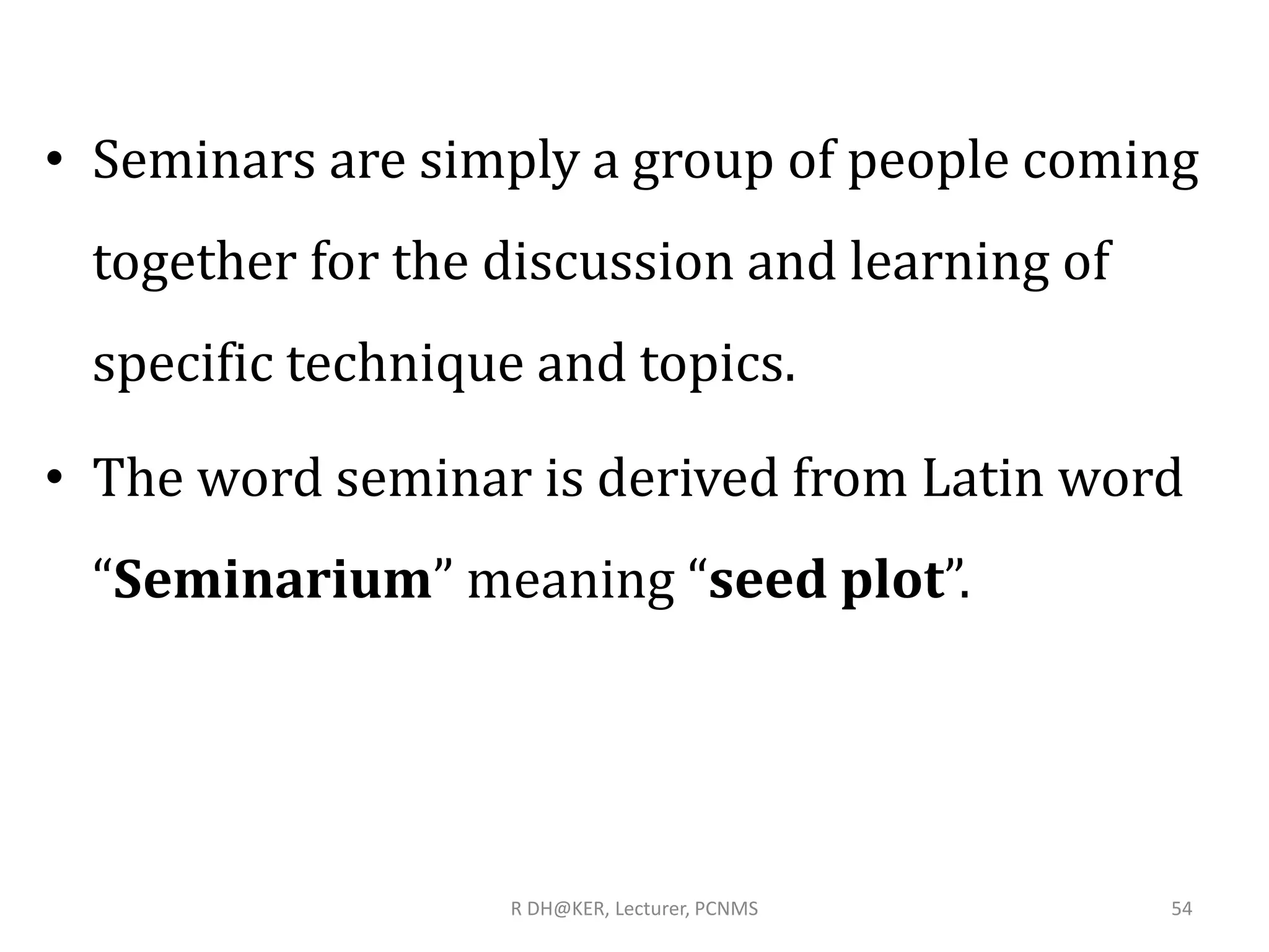 R DH@KER, Lecturer, PCNMS 54
• Seminars are simply a group of people coming
together for the discussion and learning of
specific technique and topics.
• The word seminar is derived from Latin word
“Seminarium” meaning “seed plot”.
 