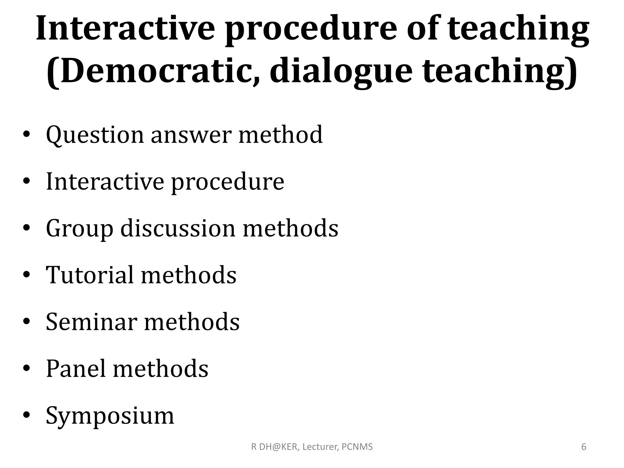 Interactive procedure of teaching
(Democratic, dialogue teaching)
• Question answer method
• Interactive procedure
• Group discussion methods
• Tutorial methods
• Seminar methods
• Panel methods
• Symposium
6R DH@KER, Lecturer, PCNMS
 