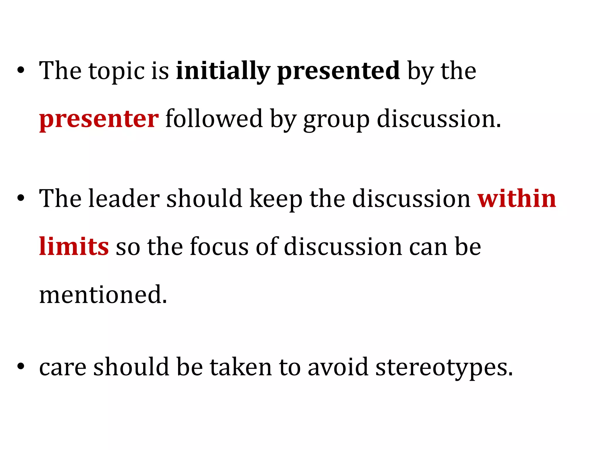 • The topic is initially presented by the
presenter followed by group discussion.
• The leader should keep the discussion within
limits so the focus of discussion can be
mentioned.
• care should be taken to avoid stereotypes.
 