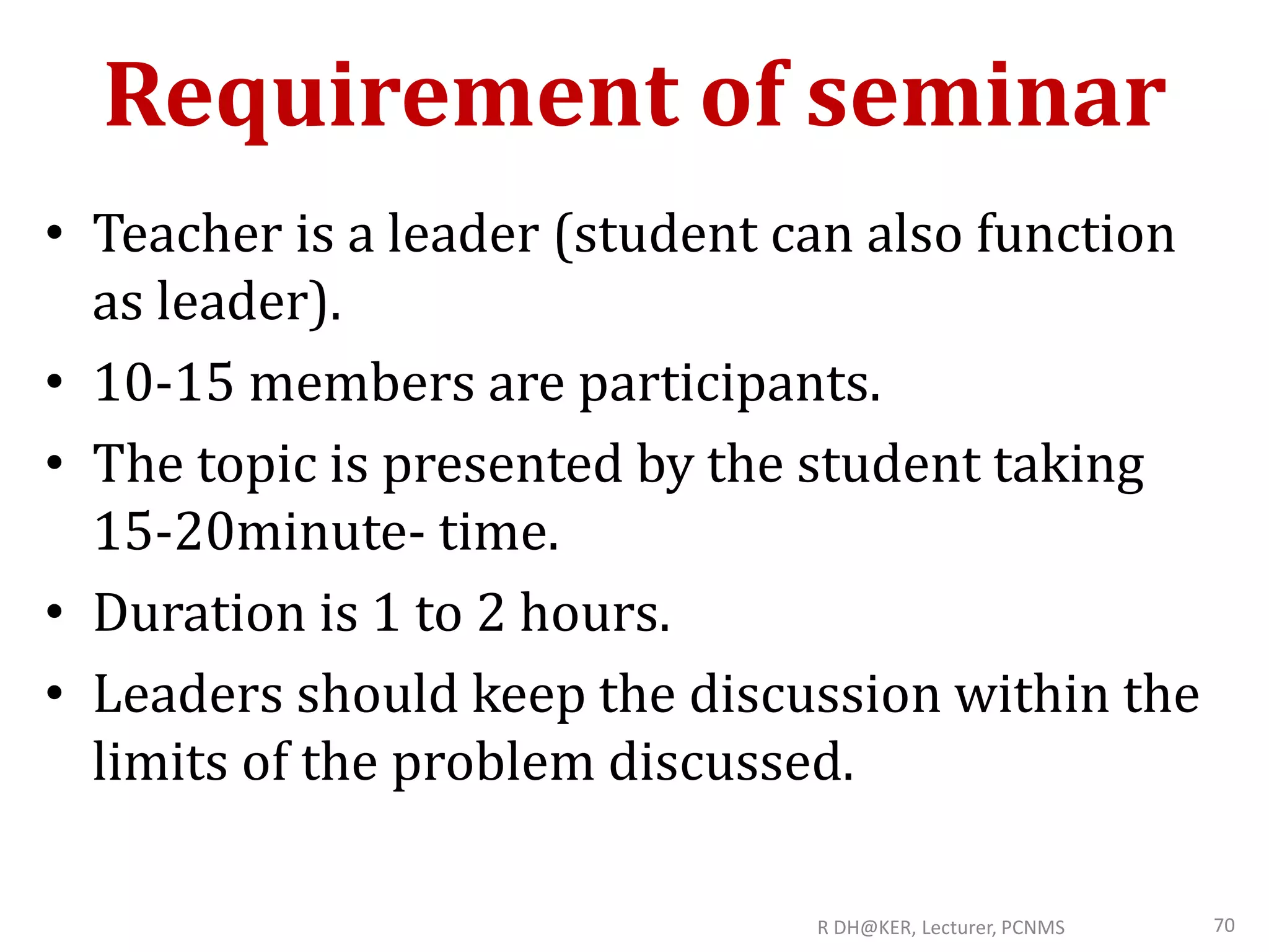 Requirement of seminar
• Teacher is a leader (student can also function
as leader).
• 10-15 members are participants.
• The topic is presented by the student taking
15-20minute- time.
• Duration is 1 to 2 hours.
• Leaders should keep the discussion within the
limits of the problem discussed.
R DH@KER, Lecturer, PCNMS 70
 