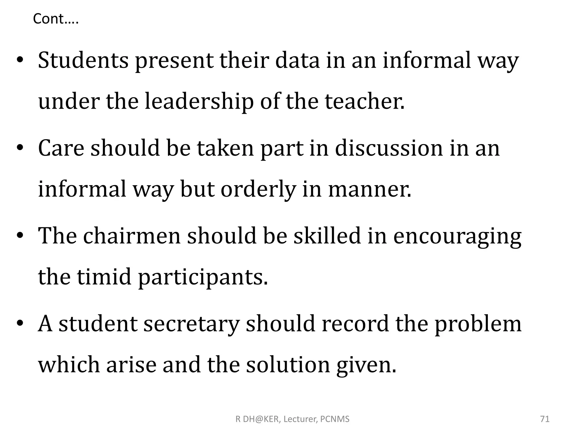 Cont….
• Students present their data in an informal way
under the leadership of the teacher.
• Care should be taken part in discussion in an
informal way but orderly in manner.
• The chairmen should be skilled in encouraging
the timid participants.
• A student secretary should record the problem
which arise and the solution given.
R DH@KER, Lecturer, PCNMS 71
 