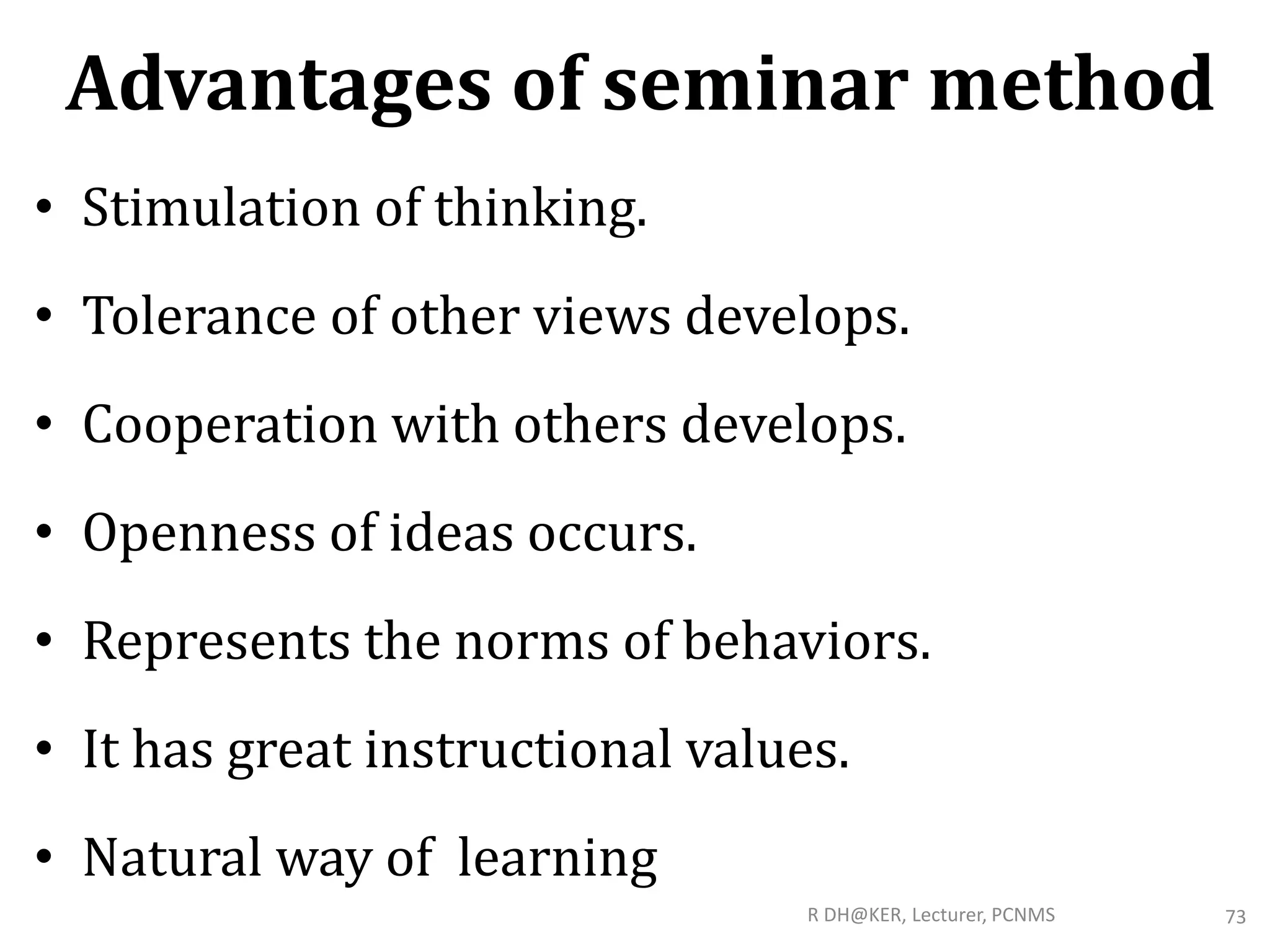 Advantages of seminar method
• Stimulation of thinking.
• Tolerance of other views develops.
• Cooperation with others develops.
• Openness of ideas occurs.
• Represents the norms of behaviors.
• It has great instructional values.
• Natural way of learning
R DH@KER, Lecturer, PCNMS 73
 