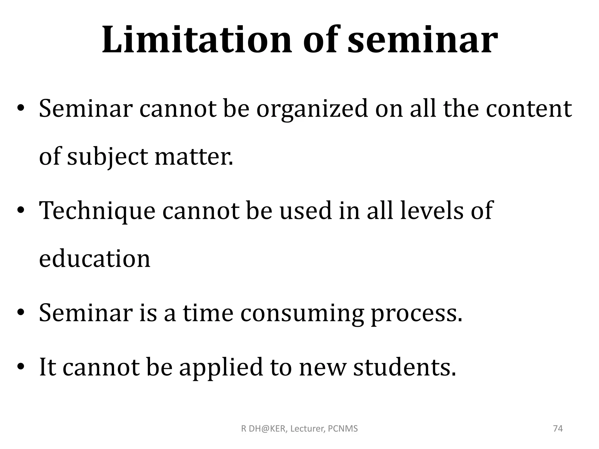 Limitation of seminar
• Seminar cannot be organized on all the content
of subject matter.
• Technique cannot be used in all levels of
education
• Seminar is a time consuming process.
• It cannot be applied to new students.
R DH@KER, Lecturer, PCNMS 74
 