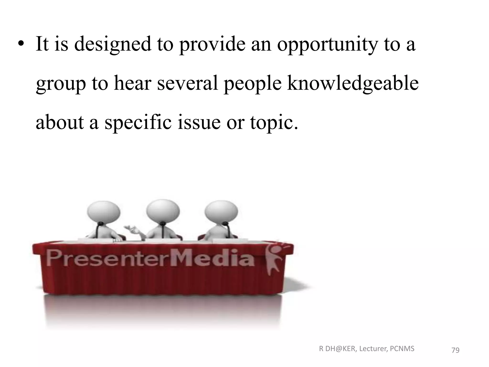 • It is designed to provide an opportunity to a
group to hear several people knowledgeable
about a specific issue or topic.
R DH@KER, Lecturer, PCNMS 79
 