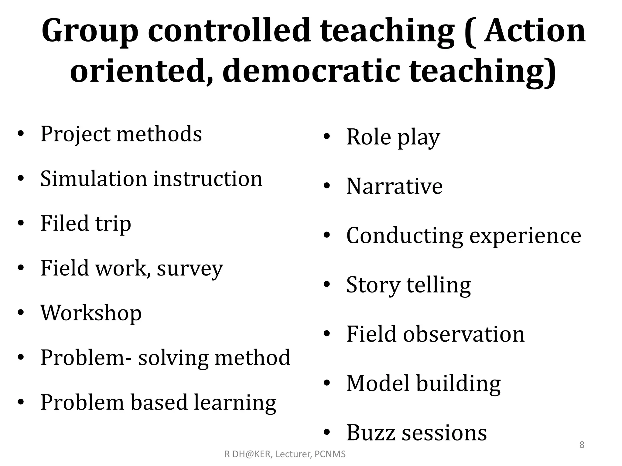 Group controlled teaching ( Action
oriented, democratic teaching)
• Project methods
• Simulation instruction
• Filed trip
• Field work, survey
• Workshop
• Problem- solving method
• Problem based learning
• Role play
• Narrative
• Conducting experience
• Story telling
• Field observation
• Model building
• Buzz sessions 8
R DH@KER, Lecturer, PCNMS
 