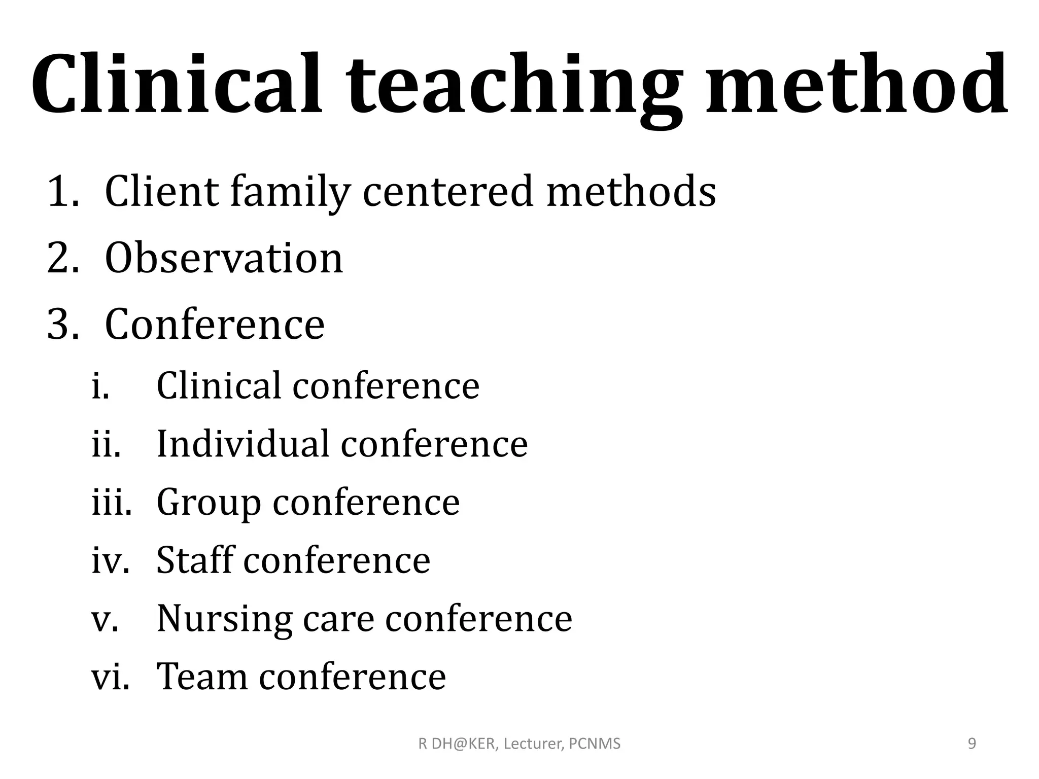 Clinical teaching method
1. Client family centered methods
2. Observation
3. Conference
i. Clinical conference
ii. Individual conference
iii. Group conference
iv. Staff conference
v. Nursing care conference
vi. Team conference
9R DH@KER, Lecturer, PCNMS
 