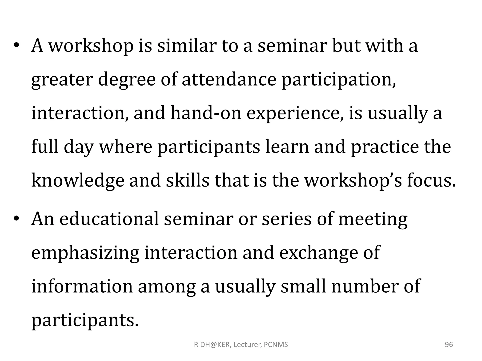 • A workshop is similar to a seminar but with a
greater degree of attendance participation,
interaction, and hand-on experience, is usually a
full day where participants learn and practice the
knowledge and skills that is the workshop’s focus.
• An educational seminar or series of meeting
emphasizing interaction and exchange of
information among a usually small number of
participants.
R DH@KER, Lecturer, PCNMS 96
 