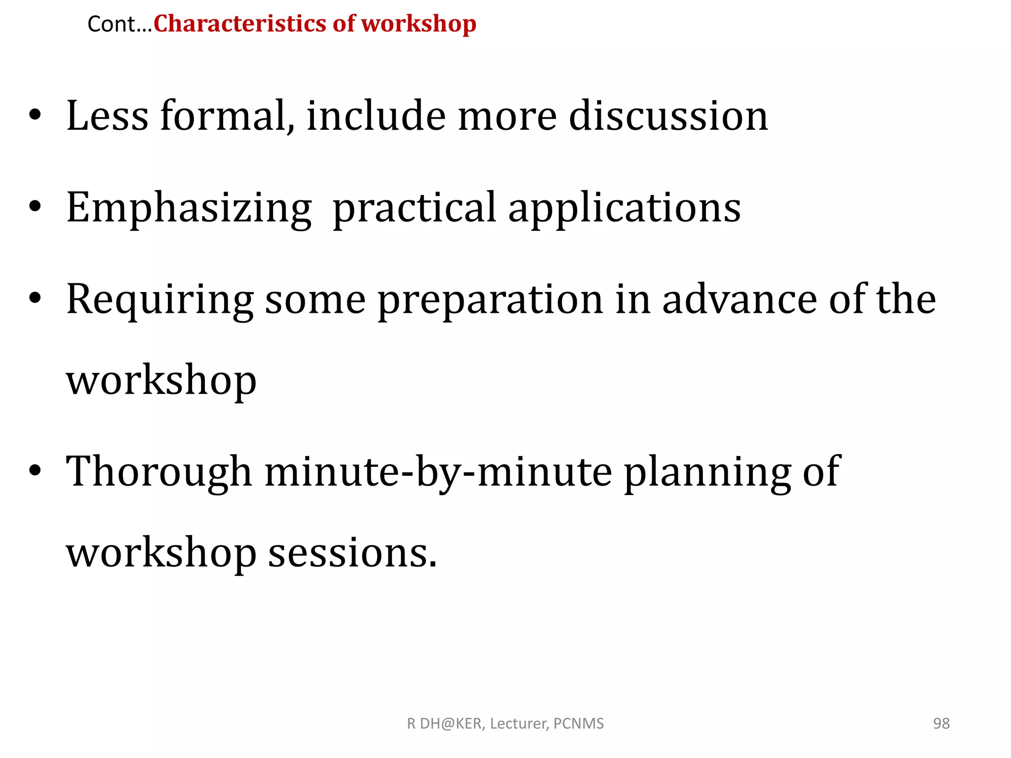Cont…Characteristics of workshop
• Less formal, include more discussion
• Emphasizing practical applications
• Requiring some preparation in advance of the
workshop
• Thorough minute-by-minute planning of
workshop sessions.
R DH@KER, Lecturer, PCNMS 98
 