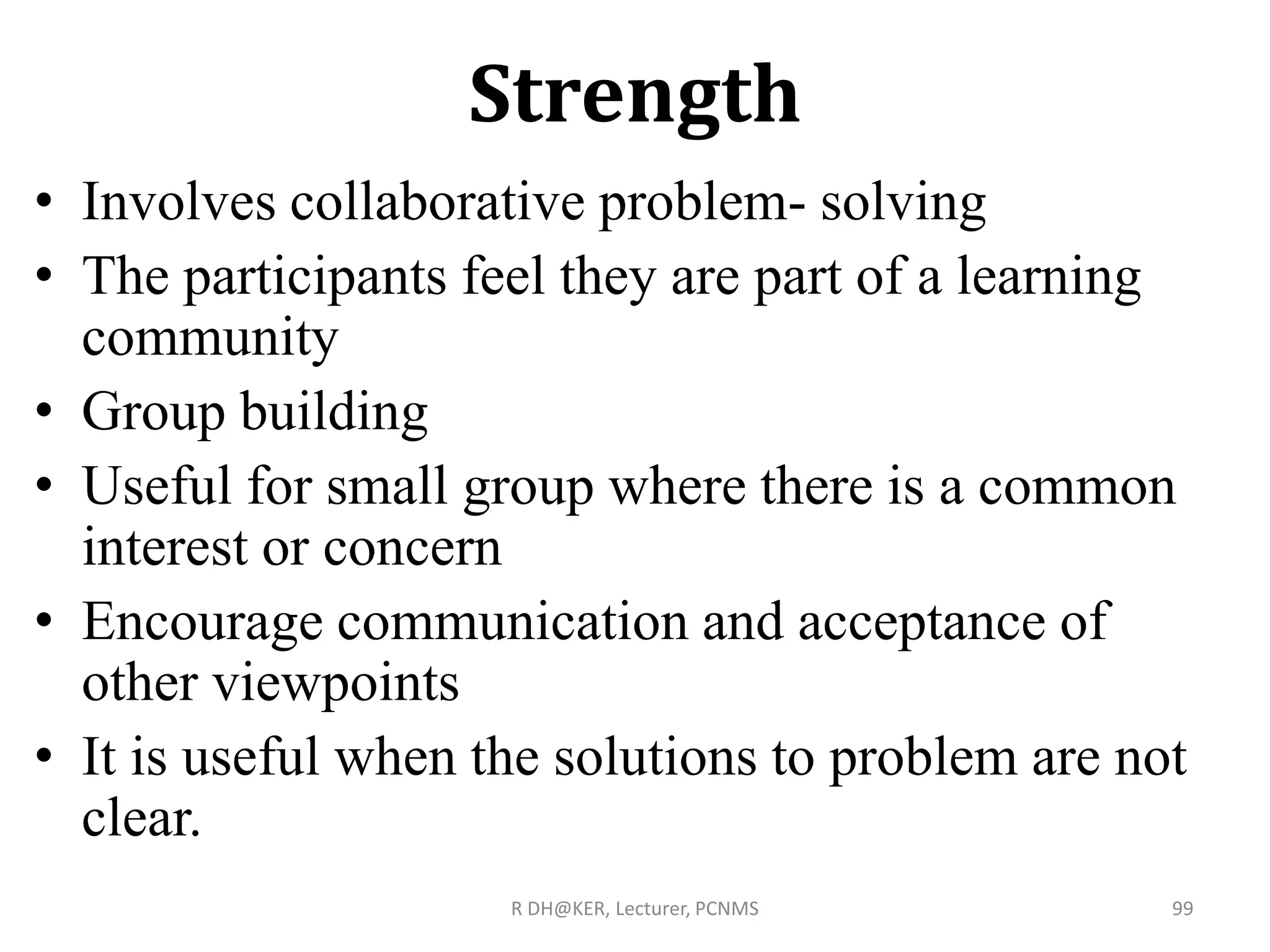 Strength
• Involves collaborative problem- solving
• The participants feel they are part of a learning
community
• Group building
• Useful for small group where there is a common
interest or concern
• Encourage communication and acceptance of
other viewpoints
• It is useful when the solutions to problem are not
clear.
R DH@KER, Lecturer, PCNMS 99
 