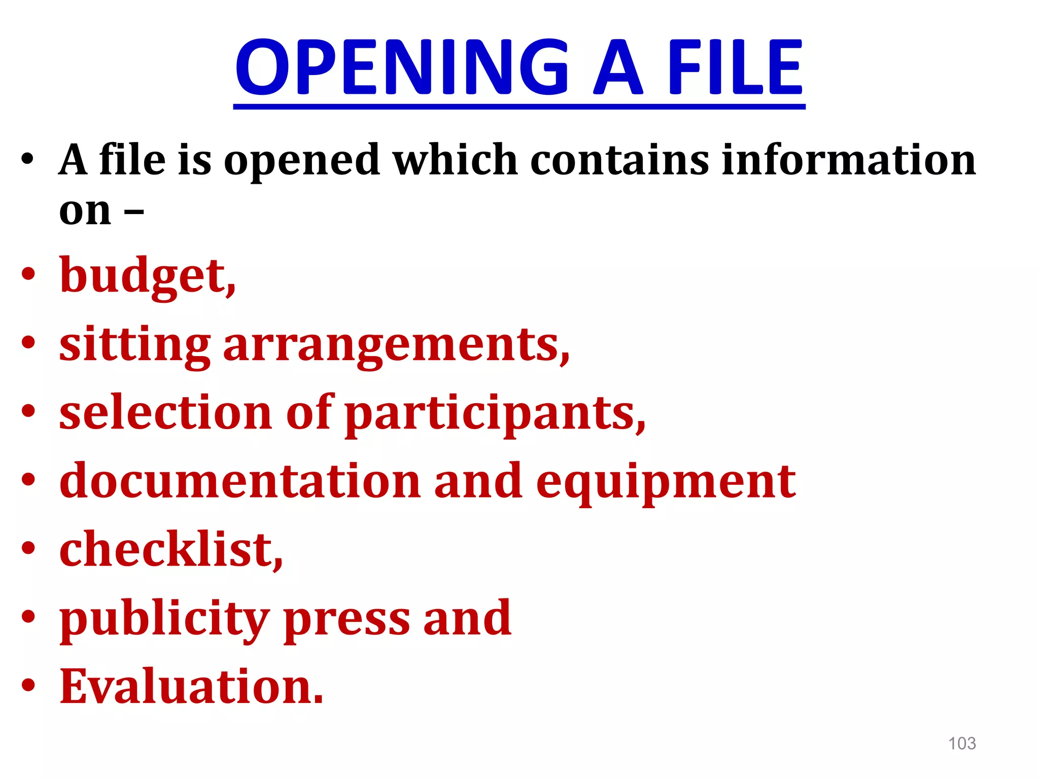 OPENING A FILE
• A file is opened which contains information
on –
• budget,
• sitting arrangements,
• selection of participants,
• documentation and equipment
• checklist,
• publicity press and
• Evaluation.
103
 