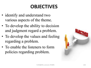OBJECTIVES
• identify and understand two
various aspects of the theme.
• To develop the ability to decision
and judgment regard a problem.
• To develop the values and feeling
regarding a problem.
• To enable the listeners to form
policies regarding problem.
R DH@KER, Lecturer, PCNMS 128
 