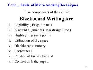 145
Cont… Skills of Micro teaching Techniques
The components of the skill of
Blackboard Writing Are:
i. Legibility ( Easy to read )
ii. Size and alignment ( In a straight line )
iii. Highlighting main points
iv. Utilization of the space
v. Blackboard summary
vi. Correctness
vii. Position of the teacher and
viii.Contact with the pupils.
 