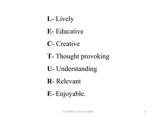 R DH@KER, Lecturer, PCNMS 15
L- Lively
E- Educative
C- Creative
T- Thought provoking
U- Understanding
R- Relevant
E- Enjoyable.
 