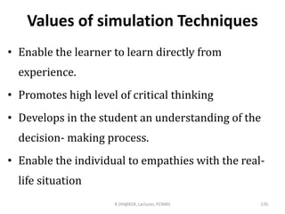 Values of simulation Techniques
• Enable the learner to learn directly from
experience.
• Promotes high level of critical thinking
• Develops in the student an understanding of the
decision- making process.
• Enable the individual to empathies with the real-
life situation
R DH@KER, Lecturer, PCNMS 170
 