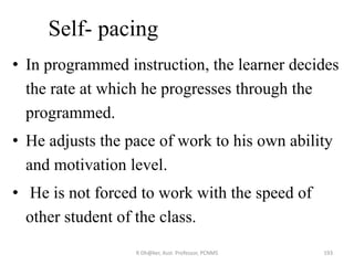 Self- pacing
• In programmed instruction, the learner decides
the rate at which he progresses through the
programmed.
• He adjusts the pace of work to his own ability
and motivation level.
• He is not forced to work with the speed of
other student of the class.
193R Dh@ker, Asst. Professor, PCNMS
 