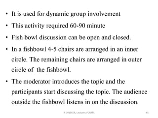 • It is used for dynamic group involvement
• This activity required 60-90 minute
• Fish bowl discussion can be open and closed.
• In a fishbowl 4-5 chairs are arranged in an inner
circle. The remaining chairs are arranged in outer
circle of the fishbowl.
• The moderator introduces the topic and the
participants start discussing the topic. The audience
outside the fishbowl listens in on the discussion.
R DH@KER, Lecturer, PCNMS 45
 