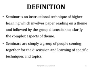 DEFINITION
• Seminar is an instructional technique of higher
learning which involves paper reading on a theme
and followed by the group discussion to clarify
the complex aspects of theme.
• Seminars are simply a group of people coming
together for the discussion and learning of specific
techniques and topics.
R DH@KER, Lecturer, PCNMS 55
 