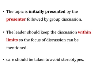 • The topic is initially presented by the
presenter followed by group discussion.
• The leader should keep the discussion within
limits so the focus of discussion can be
mentioned.
• care should be taken to avoid stereotypes.
 