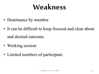 Weakness
• Dominance by member
• It can be difficult to keep focused and clear about
and desired outcome.
• Working session
• Limited numbers of participant.
R DH@KER, Lecturer, PCNMS 100
 