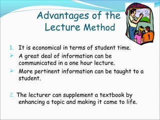 Advantages of the
Lecture Method
1. It is economical in terms of student time.
 A great deal of information can be
communicated in a one hour lecture.
 More pertinent information can be taught to a
student.
2. The lecturer can supplement a textbook by
enhancing a topic and making it come to life.
 