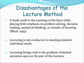Disadvantages of the
Lecture Method
1. It lends itself to the teaching of the facts while
placing little emphasis on problem solving, decision
making, analytical thinking, or transfer of learning.
(Black. 1993)
2. Lecturing is not conducive to meeting students’
individual needs.
3. Lecturing brings with it the problem of limited
attention span on the part of the learners.
 