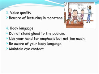 3. Voice quality
Beware of lecturing in monotone.
4. Body language
Do not stand glued to the podium.
Use your hand for emphasis but not too much.
Be aware of your body language.
Maintain eye contact.
 