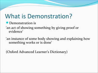 What is Demonstration?
Demonstration is
‘an act of showing something by giving proof or
evidence’
‘an instance of some body showing and explaining how
something works or is done’
(Oxford Advanced Learner’s Dictionary)
 