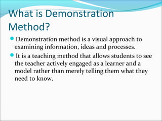 What is Demonstration
Method?
Demonstration method is a visual approach to
examining information, ideas and processes.
It is a teaching method that allows students to see
the teacher actively engaged as a learner and a
model rather than merely telling them what they
need to know.
 