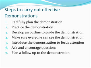 Steps to carry out effective
Demonstrations
1. Carefully plan the demonstration
2. Practice the demonstration
3. Develop an outline to guide the demonstration
4. Make sure everyone can see the demonstration
5. Introduce the demonstration to focus attention
6. Ask and encourage questions
7. Plan a follow up to the demonstration
 
