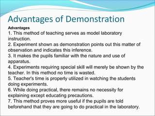 Advantages
1. This method of teaching serves as model laboratory
instruction.
2. Experiment shown as demonstration points out this matter of
observation and indicates this inference.
3. It makes the pupils familiar with the nature and use of
apparatus.
4. Experiments requiring special skill will merely be shown by the
teacher. In this method no time is wasted.
5. Teacher's time is properly utilized in watching the students
doing experiments.
6. While doing practical, there remains no necessity for
explaining except educating precautions.
7. This method proves more useful if the pupils are told
beforehand that they are going to do practical in the laboratory.
 