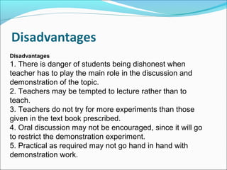Disadvantages
1. There is danger of students being dishonest when
teacher has to play the main role in the discussion and
demonstration of the topic.
2. Teachers may be tempted to lecture rather than to
teach.
3. Teachers do not try for more experiments than those
given in the text book prescribed.
4. Oral discussion may not be encouraged, since it will go
to restrict the demonstration experiment.
5. Practical as required may not go hand in hand with
demonstration work.
 