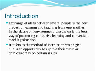 Introduction
Exchange of ideas between several people is the best
process of learning and teaching from one another.
In the classroom environment ,discussion is the best
way of promoting conducive learning and convenient
teaching situation.
It refers to the method of instruction which give
pupils an opportunity to express their views or
opinions orally on certain issues.
 