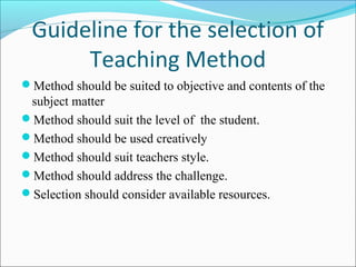 Guideline for the selection of
Teaching Method
Method should be suited to objective and contents of the
subject matter
Method should suit the level of the student.
Method should be used creatively
Method should suit teachers style.
Method should address the challenge.
Selection should consider available resources.
 