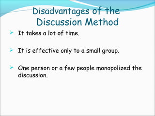 Disadvantages of the
Discussion Method
 It takes a lot of time.
 It is effective only to a small group.
 One person or a few people monopolized the
discussion.
 