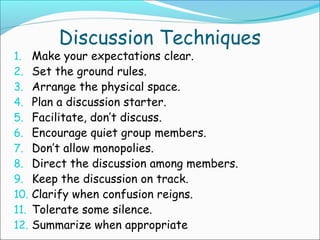 Discussion Techniques
1. Make your expectations clear.
2. Set the ground rules.
3. Arrange the physical space.
4. Plan a discussion starter.
5. Facilitate, don’t discuss.
6. Encourage quiet group members.
7. Don’t allow monopolies.
8. Direct the discussion among members.
9. Keep the discussion on track.
10. Clarify when confusion reigns.
11. Tolerate some silence.
12. Summarize when appropriate
 