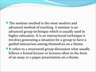 The seminar method is the most modern and
advanced method of teaching. A seminar is an
advanced group technique which is usually used in
higher education. It is an instructional technique it
involves generating a situation for a group to have a
guided interaction among themselves on a theme.
It refers to a structured group discussion what usually
follows a formal lecture or lectures often in the form
of an essay or a paper presentation on a theme.
 