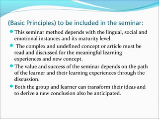 (Basic Principles) to be included in the seminar:
This seminar method depends with the lingual, social and
emotional instances and its maturity level.
 The complex and undefined concept or article must be
read and discussed for the meaningful learning
experiences and new concept.
The value and success of the seminar depends on the path
of the learner and their learning experiences through the
discussion.
Both the group and learner can transform their ideas and
to derive a new conclusion also be anticipated.
 