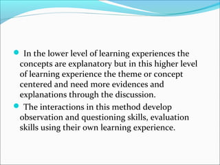 In the lower level of learning experiences the
concepts are explanatory but in this higher level
of learning experience the theme or concept
centered and need more evidences and
explanations through the discussion.
 The interactions in this method develop
observation and questioning skills, evaluation
skills using their own learning experience.
 