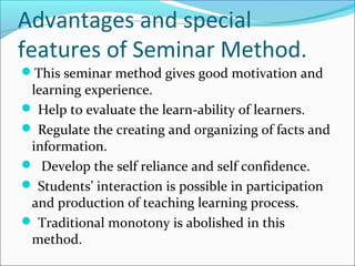 Advantages and special
features of Seminar Method.
This seminar method gives good motivation and
learning experience.
 Help to evaluate the learn-ability of learners.
 Regulate the creating and organizing of facts and
information.
 Develop the self reliance and self confidence.
 Students’ interaction is possible in participation
and production of teaching learning process.
 Traditional monotony is abolished in this
method.
 