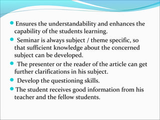 Ensures the understandability and enhances the
capability of the students learning.
 Seminar is always subject / theme specific, so
that sufficient knowledge about the concerned
subject can be developed.
 The presenter or the reader of the article can get
further clarifications in his subject.
 Develop the questioning skills.
The student receives good information from his
teacher and the fellow students.
 