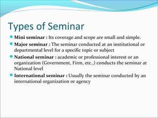 Types of Seminar
Mini seminar : Its coverage and scope are small and simple.
Major seminar : The seminar conducted at an institutional or
departmental level for a specific topic or subject
National seminar : academic or professional interest or an
organization (Government, Firm, etc.,) conducts the seminar at
National level
International seminar : Usually the seminar conducted by an
international organization or agency
 