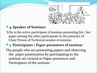 4. Speaker of Seminar:
S/he is the active participant of seminar presenting his / her
paper among the other participants in the presence of
Chair Person of Technical session of seminar.
5. Participants / Paper presenters of seminar
The people who are presenting papers and observing
the paper presentation by participating in the
seminar are termed as Paper presenters and
Participants of the seminar.
 