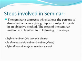 Steps involved in Seminar:
The seminar is a process which allows the persons to
discuss a theme in a peer group with subject experts
in an objective method. The steps of the seminar
method are classified in to following three steps:
- Before seminar (pre seminar phase)
- At the course of seminar (seminar phase)
- After the seminar (post seminar phase)
 