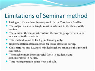 Limitations of Seminar method
Setting up of a seminar for every topic in the Text is not feasible.
 The subject area to be taught must be relevant to the theme of the
seminar.
 The seminar themes must conform the learning experiences to be
inculcated to the students.
 This method found fit for higher learning only.
 Implementation of this method for lower classes is boring.
 Only matured and balanced minded teachers can make this method
successful.
 The teacher must be resourceful (both in academic and
administrative) in nature.
 Time management is some what difficult.
 